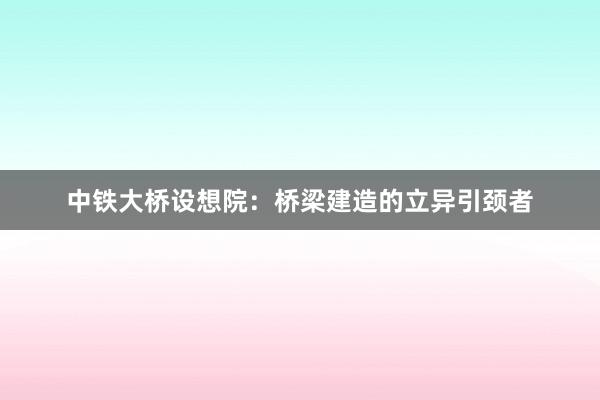 中铁大桥设想院：桥梁建造的立异引颈者